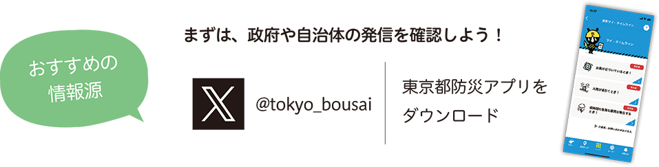 まずは、政府や自治体の発信を確認しよう! おすすめの情報源 @tokyo_bousai 東京都防災アプリをダウンロード
